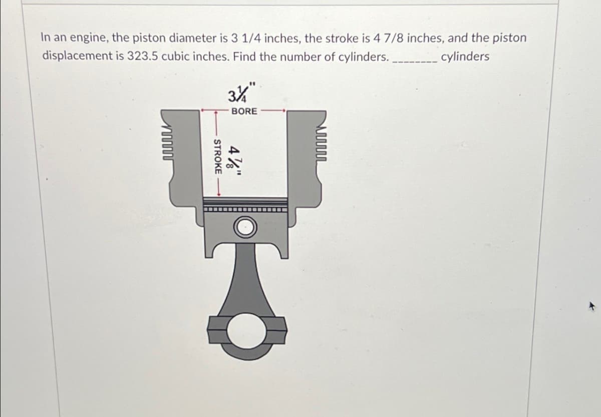 ww
In an engine, the piston diameter is 3 1/4 inches, the stroke is 4 7/8 inches, and the piston
displacement is 323.5 cubic inches. Find the number of cylinders.
3½
"
BORE
cylinders
www
STROKE
4%"
