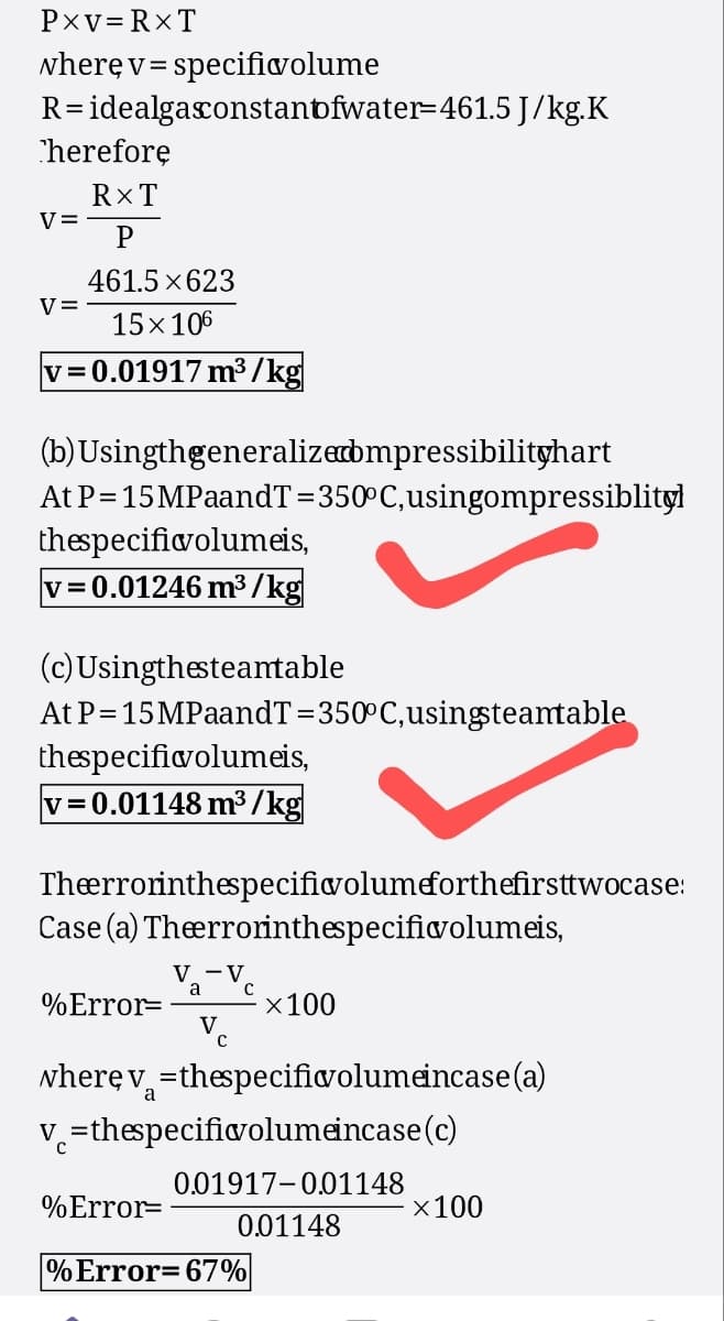 PXV=RXT
where v=specificvolume
R= idealgasconstantfwater=461.5 J/kg.K
Therefore
RXT
V=
P
461.5×623
v=
15×106
v=0.01917 m³/kg
(b) Usingthgeneralized bmpressibilityhart
At P=15MPaandT=350°C, usingompressiblityl
thespecificvolumeis,
v=0.01246 m³/kg
(c) Usingthesteantable
At P=15MPaandT=350°C, using steamtable
thespecificvolumeis,
v=0.01148 m³/kg
Theerrorinthespecificvolumeforthefirsttwocase:
Case (a) Theerrorinthespecific volumeis,
Va-Ve
а
%Error=
×100
where v=thespecific volume incase (a)
v=thespecificvolumeincase (c)
0.01917-0.01148
%Error=
×100
0.01148
% Error=67%