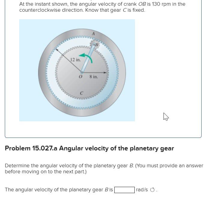 At the instant shown, the angular velocity of crank OB is 130 rpm in the
counterclockwise direction. Know that gear C is fixed.
12 in.
0 8 in.
C
Problem 15.027.a Angular velocity of the planetary gear
Determine the angular velocity of the planetary gear B. (You must provide an answer
before moving on to the next part.)
The angular velocity of the planetary gear Bis
rad/s .