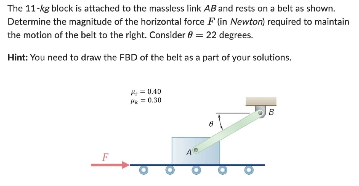 The 11-kg block is attached to the massless link AB and rests on a belt as shown.
Determine the magnitude of the horizontal force F (in Newton) required to maintain
the motion of the belt to the right. Consider = 22 degrees.
Hint: You need to draw the FBD of the belt as a part of your solutions.
με = 0.40
Mk = 0.30
F
40
e
B