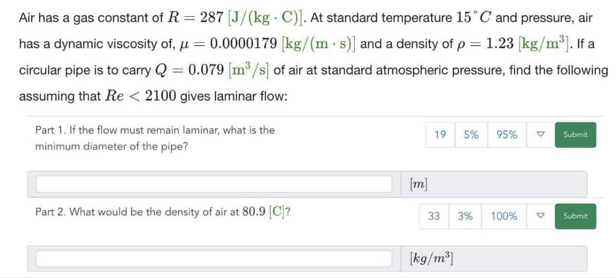 Air has a gas constant of R
=
.
287 [J/(kg C)]. At standard temperature 15° C and pressure, air
has a dynamic viscosity of, μ = 0.0000179 [kg/(m·s)] and a density of p = 1.23 [kg/m³]. If a
circular pipe is to carry Q = 0.079 [m³/s] of air at standard atmospheric pressure, find the following
assuming that Re < 2100 gives laminar flow:
Part 1. If the flow must remain laminar, what is the
minimum diameter of the pipe?
19 5% 95%
Submit
Part 2. What would be the density of air at 80.9 [C]?
[m]
33 3% 100%
Submit
[kg/m³]
