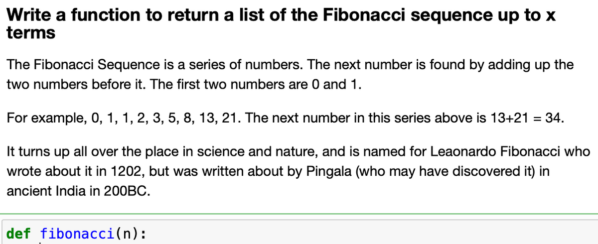 Write a function to return a list of the Fibonacci sequence up to x
terms
The Fibonacci Sequence is a series of numbers. The next number is found by adding up the
two numbers before it. The first two numbers are 0 and 1.
For example, 0, 1, 1, 2, 3, 5, 8, 13, 21. The next number in this series above is 13+21 = 34.
It turns up all over the place in science and nature, and is named for Leaonardo Fibonacci who
wrote about it in 1202, but was written about by Pingala (who may have discovered it) in
ancient India in 200BC.
def fibonacci(n):
