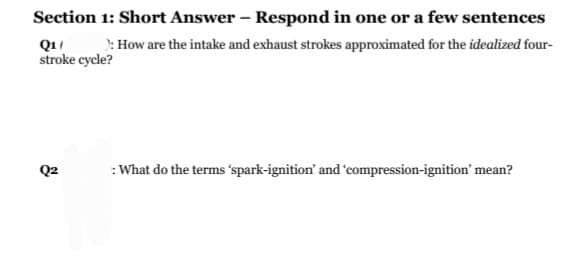 Section 1: Short Answer - Respond in one or a few sentences
Q1 ): How are the intake and exhaust strokes approximated for the idealized four-
stroke cycle?
Q2
: What do the terms 'spark-ignition' and 'compression-ignition' mean?