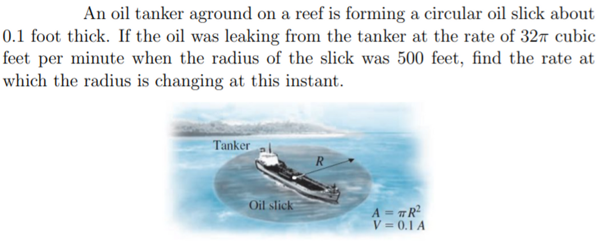 An oil tanker aground on a reef is forming a circular oil slick about
0.1 foot thick. If the oil was leaking from the tanker at the rate of 327 cubic
feet per minute when the radius of the slick was 500 feet, find the rate at
which the radius is changing at this instant.
Tanker
R
Oil slick
A = #R?
V = 0.1 A
