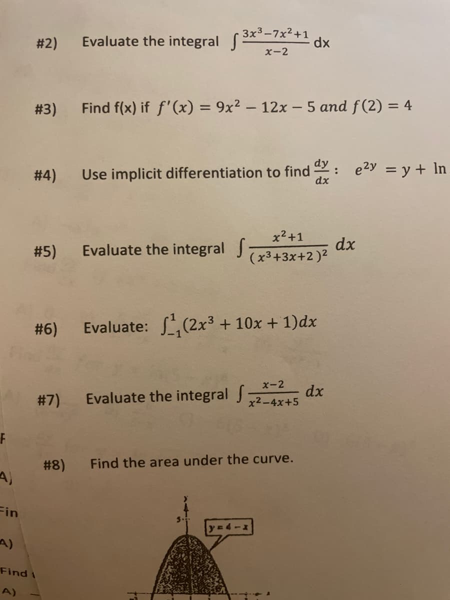 # 2)
Evaluate the integral ( 3x-7x²+1
x-2
dx
# 3)
Find f(x) if f'(x) = 9x² – 12x – 5 and f(2) = 4
%3D
%3D
# 4)
Use implicit differentiation to find : e2y = y + In
dx
x2+1
#5)
Evaluate the integral J
dx
(x3+3x+2 )2
# 6) Evaluate:
,(2x³ + 10x + 1)dx
x-2
#7)
Evaluate the integral J
dx
x2-4x+5
# 8)
Find the area under the curve.
Fin
A)
Find t
A)
