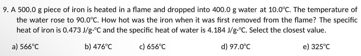 9. A 500.0 g piece of iron is heated in a flame and dropped into 400.0 g water at 10.0°C. The temperature of
the water rose to 90.0°C. How hot was the iron when it was first removed from the flame? The specific
heat of iron is 0.473 J/g °C and the specific heat of water is 4.184 J/g.°C. Select the closest value.
a) 566°C
b) 476°C
c) 656°C
d) 97.0°C
e) 325°C
