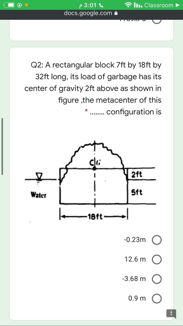 P 3:01
docs.google.com
ll. Classroom >
Q2: A rectangular block 7ft by 18ft by
32ft long, its load of garbage has its
center of gravity 2ft above as shown in
figure ,the metacenter of this
configuration is
2ft
Water
5ft
-18ft-
-0.23m O
12.6 m O
-3.68 m
0.9 m
