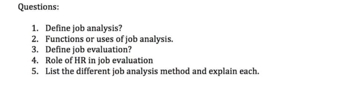Questions:
1. Define job analysis?
2. Functions or uses of job analysis.
3. Define job evaluation?
4. Role of HR in job evaluation
5. List the different job analysis method and explain each.