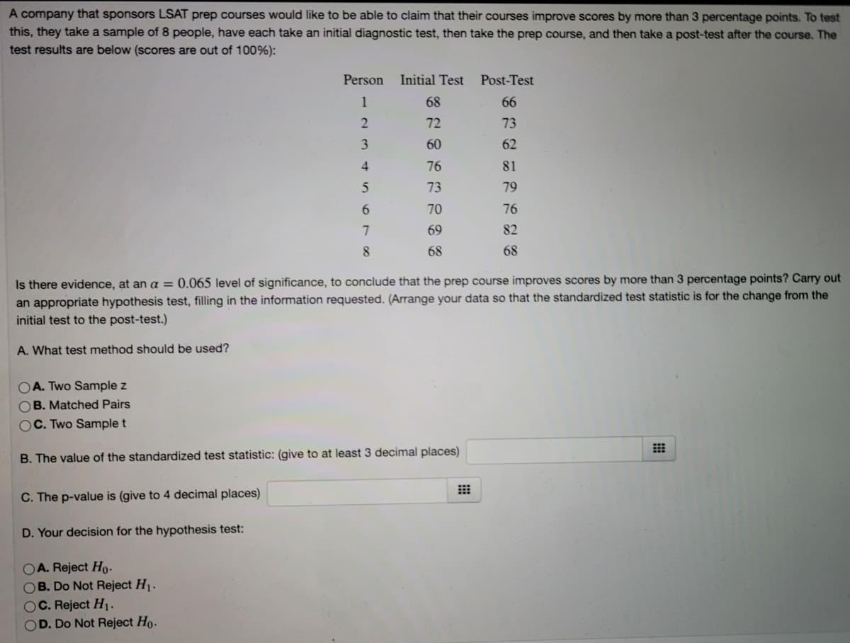 A company that sponsors LSAT prep courses would like to be able to claim that their courses improve scores by more than 3 percentage points. To test
this, they take a sample of 8 people, have each take an initial diagnostic test, then take the prep course, and then take a post-test after the course. The
test results are below (scores are out of 100%):
Person
Initial Test
Post-Test
1
68
66
72
73
60
62
4.
76
81
73
79
70
76
69
82
8
68
68
Is there evidence, at an a == 0.065 level of significance, to conclude that the prep course improves scores by more than 3 percentage points? Carry out
an appropriate hypothesis test, filling in the information requested. (Arrange your data so that the standardized test statistic is for the change from the
initial test to the post-test.)
A. What test method should be used?
OA. Two Sample z
OB. Matched Pairs
OC. Two Sample t
B. The value of the standardized test statistic: (give to at least 3 decimal places)
C. The p-value is (give to 4 decimal places)
D. Your decision for the hypothesis test:
OA. Reject Ho-
OB. Do Not Reject H1.
OC. Reject H1-
OD. Do Not Reject Ho-
