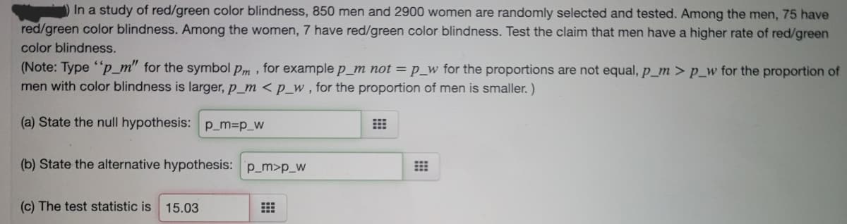 In a study of red/green color blindness, 850 men and 2900 women are randomly selected and tested. Among the men, 75 have
red/green color blindness. Among the women, 7 have red/green color blindness. Test the claim that men have a higher rate of red/green
color blindness.
(Note: Type "p_m" for the symbol pm , for example p_m not = p_w for the proportions are not equal, p_m > p_w for the proportion of
men with color blindness is larger, p_m <p_w , for the proportion of men is smaller. )
(a) State the null hypothesis: p_m3p_w
(b) State the alternative hypothesis: p_m>p_w
(c) The test statistic is 15.03
