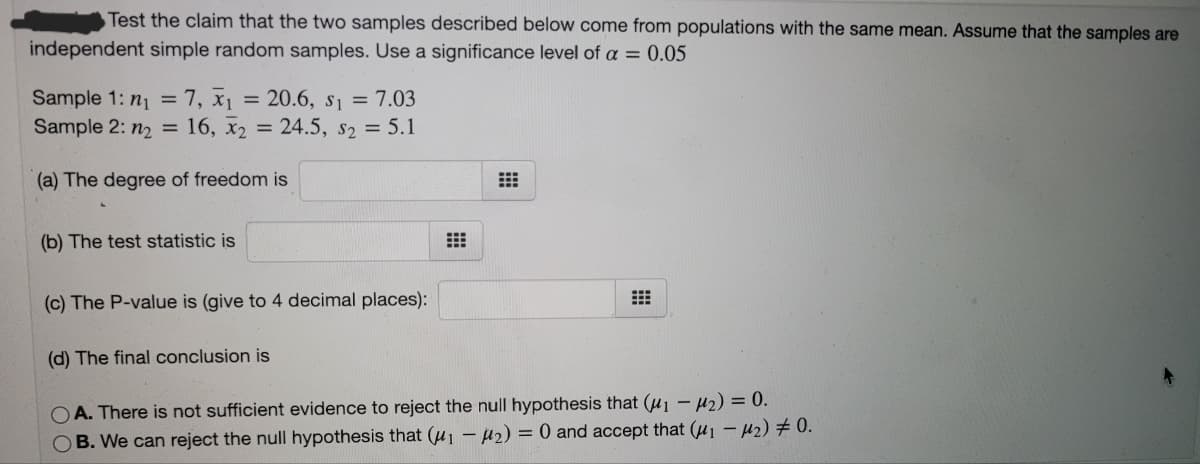 Test the claim that the two samples described below come from populations with the same mean. Assume that the samples are
independent simple random samples. Use a significance level of a = 0.05
Sample 1: n1 =7, x1 = 20.6, s1 = 7.03
Sample 2: n2 =
16, x2 = 24.5, s2 = 5.1
(a) The degree of freedom is
(b) The test statistic is
(c) The P-value is (give to 4 decimal places):
(d) The final conclusion is
OA. There is not sufficient evidence to reject the null hypothesis that (u1 – 42) = 0.
OB. We can reject the null hypothesis that (u1 – µ2) = 0 and accept that (u1 – µ2) # 0.
