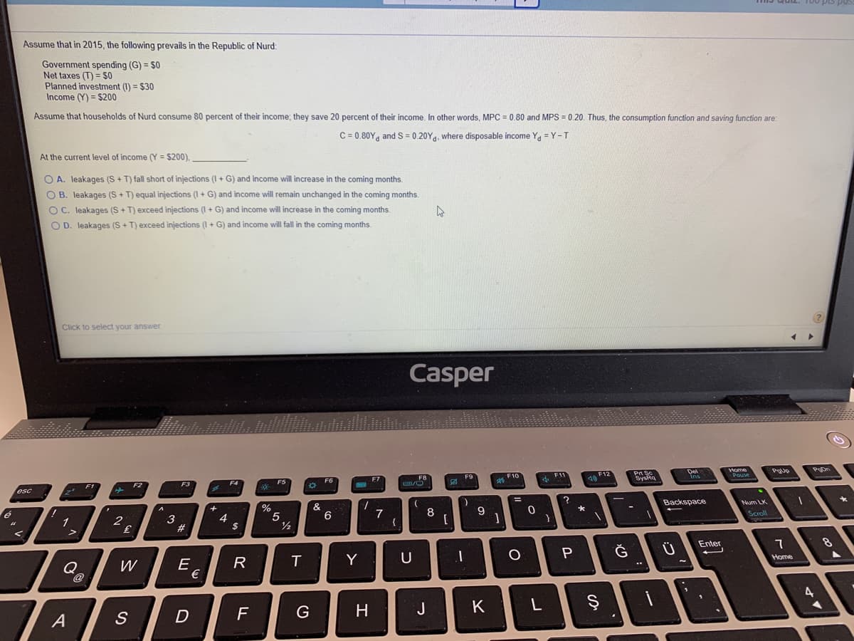 Assume that in 2015, the following prevails in the Republic of Nurd:
Government spending (G) = $0
Net taxes (T) = $0
Planned investment (I) = $30
Income (Y) = $200
Assume that households of Nurd consume 80 percent of their income; they save 20 percent of their income. In other words, MPC = 0.80 and MPS = 0.20. Thus, the consumption function and saving function are:
C = 0.80Y, and S = 0.20Yg, where disposable income Y = Y-T
At the current level of income (Y = $200),
O A. leakages (S+ T) fall short of injections (I + G) and income will increase in the coming months.
O B. leakages (S + T) equal injections (I + G) and income will remain unchanged in the coming months.
O C. leakages (S + T) exceed injections (I + G) and income will increase in the coming months.
O D. leakages (S+ T) exceed injections (I + G) and income will fall in the coming months
Click to select your answer.
Casper
PA Sc
SysRa
Del
Home
Pouse
F9
F10
F12
F8
F5
F3
esc
%3D
Backspace
Num LK
5
/2
&
6
7
{
8
Scroll
3
#
4
$
1
Ğ
Ü
Enter
7
Y
U
Home
Q
@
E
€
W
H
J
K
L
A
S
