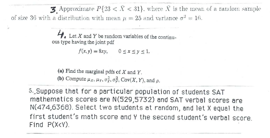 3. Approximate P{23 < X < 31}. where X is the mean of a random sample
of size 36 with a distribution with mean u = 25 and variance o? = 16.
4. Let X and Y be random variables of the continu-
ous type having the joint pdf
f(x, y) = 8xy,
0 sxsy< 1.
(a) Find the marginal pdfs of X and Y.
(b) Compute ux, Hy, O, o, Cov(X, Y), and p.
5. Suppose that for a particular population of students SAT
mathematics scores are N(529,5732) and SAT verbal scores are
N(474,6368). Select two students at random, and let X equal the
first student's math score and Y the second student's verbal score.
Find P(X<Y).
