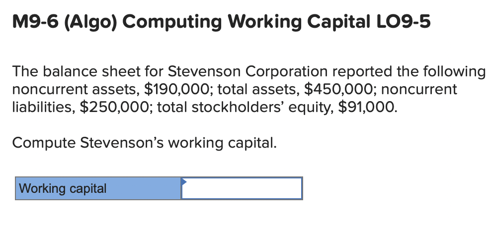 M9-6 (Algo) Computing Working Capital LO9-5
The balance sheet for Stevenson Corporation reported the following
noncurrent assets, $190,000; total assets, $450,000; noncurrent
liabilities, $250,000; total stockholders' equity, $91,000.
Compute Stevenson's working capital.
Working capital
