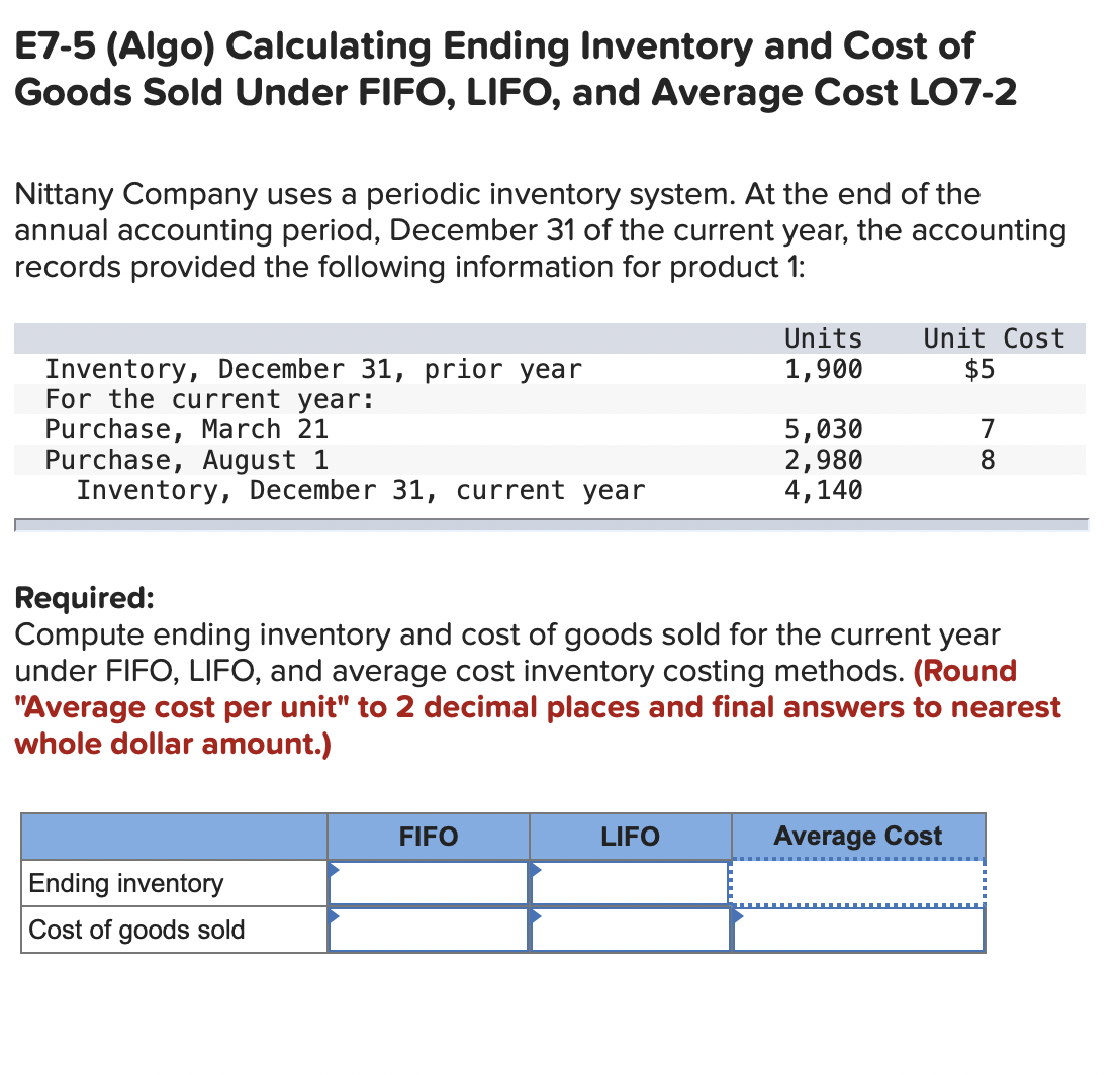 E7-5 (Algo) Calculating Ending Inventory and Cost of
Goods Sold Under FIFO, LIFO, and Average Cost LO7-2
Nittany Company uses a periodic inventory system. At the end of the
annual accounting period, December 31 of the current year, the accounting
records provided the following information for product 1:
Unit Cost
$5
Units
Inventory, December 31, prior year
For the current year:
Purchase, March 21
Purchase, August 1
Inventory, December 31, current year
1,900
5,030
2,980
4,140
7
8.
Required:
Compute ending inventory and cost of goods sold for the current year
under FIFO, LIFO, and average cost inventory costing methods. (Round
"Average cost per unit" to 2 decimal places and final answers to nearest
whole dollar amount.)
FIFO
LIFO
Average Cost
Ending inventory
Cost of goods sold
