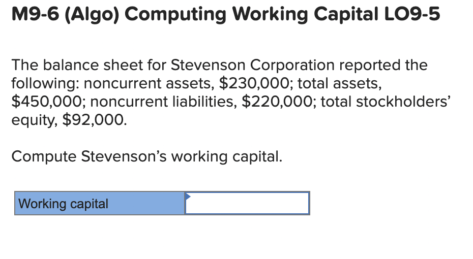 M9-6 (Algo) Computing Working Capital LO9-5
The balance sheet for Stevenson Corporation reported the
following: noncurrent assets, $230,000; total assets,
$450,000; noncurrent liabilities, $220,000; total stockholders'
equity, $92,000.
Compute Stevenson's working capital.
Working capital

