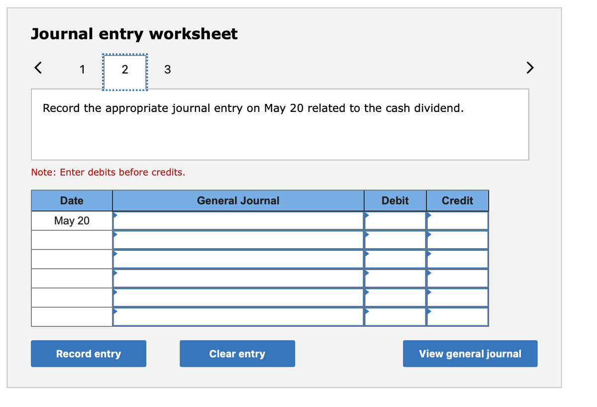 Journal entry worksheet
1
Record the appropriate journal entry on May 20 related to the cash dividend.
Note: Enter debits before credits.
Date
General Journal
Debit
Credit
May 20
Record entry
Clear entry
View general journal

