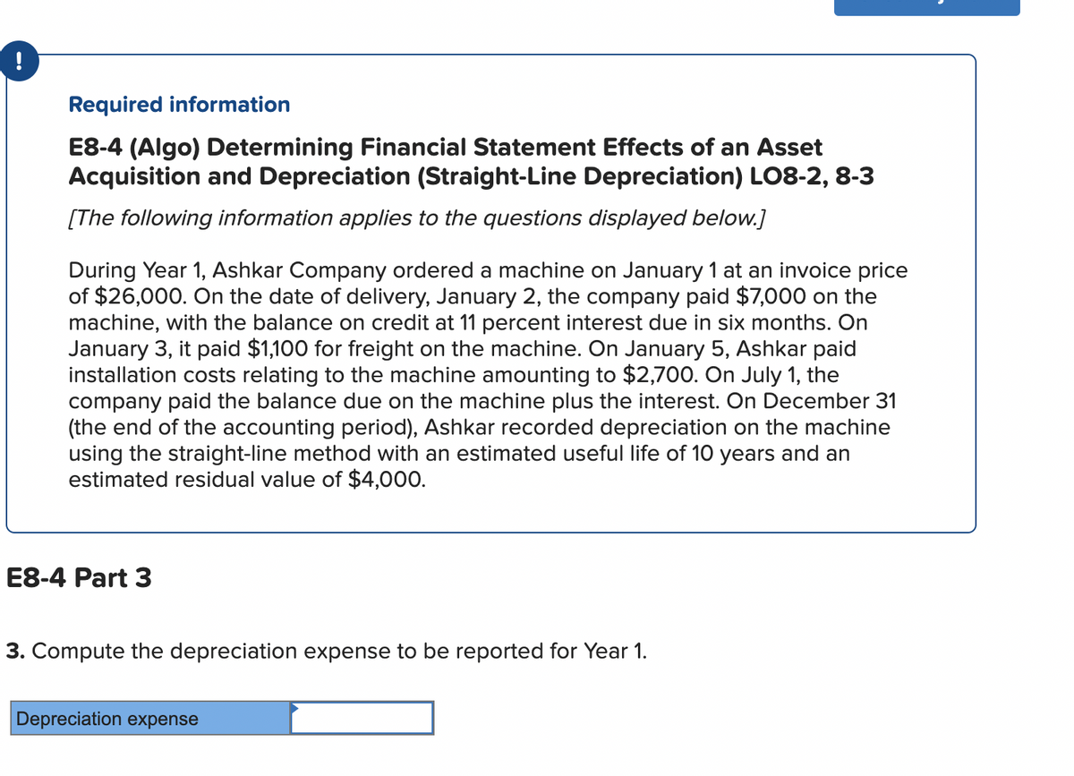 !
Required information
E8-4 (Algo) Determining Financial Statement Effects of an Asset
Acquisition and Depreciation (Straight-Line Depreciation) LO8-2, 8-3
[The following information applies to the questions displayed below.]
During Year 1, Ashkar Company ordered a machine on January 1 at an invoice price
of $26,000. On the date of delivery, January 2, the company paid $7,000 on the
machine, with the balance on credit at 11 percent interest due in six months. On
January 3, it paid $1,100 for freight on the machine. On January 5, Ashkar paid
installation costs relating to the machine amounting to $2,700. On July 1, the
company paid the balance due on the machine plus the interest. On December 31
(the end of the accounting period), Ashkar recorded depreciation on the machine
using the straight-line method with an estimated useful life of 10 years and an
estimated residual value of $4,000.
E8-4 Part 3
3. Compute the depreciation expense to be reported for Year 1.
Depreciation expense
