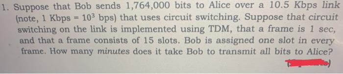 1. Suppose that Bob sends 1,764,000 bits to Alice over a 10.5 Kbps link
(note, 1 Kbps = 103 bps) that uses circuit switching. Suppose that circuit
switching on the link is implemented using TDM, that a frame is 1 sec,
and that a frame consists of 15 slots. Bob is assigned one slot in every
frame. How many minutes does it take Bob to transmit all bits to Alice?
PUC)
