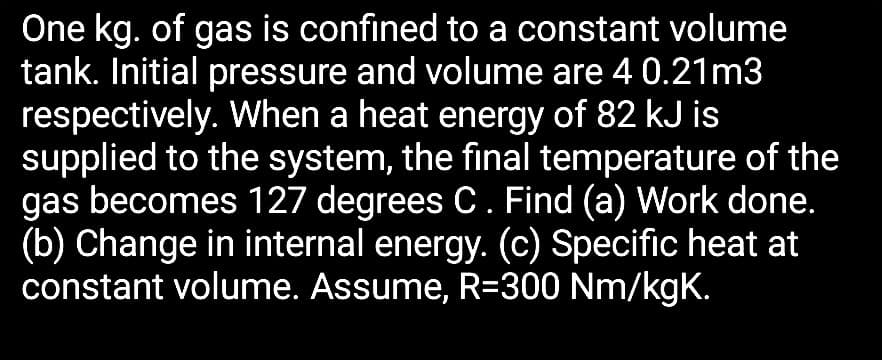 One kg. of gas is confined to a constant volume
tank. Initial pressure and volume are 4 0.21m3
respectively. When a heat energy of 82 kJ is
supplied to the system, the final temperature of the
gas becomes 127 degrees C. Find (a) Work done.
(b) Change in internal energy. (c) Specific heat at
constant volume. Assume, R=300 Nm/kgK.
