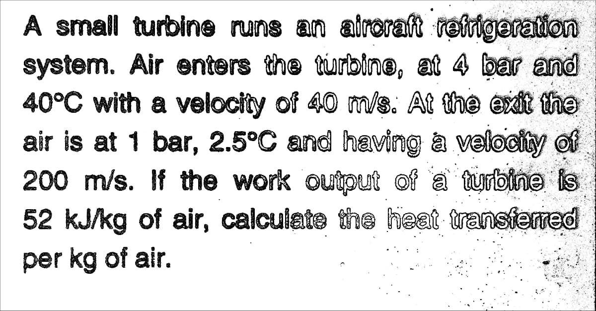 A small turbine runs an airoraft reirigeration
system. Air enters the turbine, at 4 bar and
40°C with a velocity of 40 m/s. At the exit the
air is at 1 bar, 2.5°C and having a velocity of
200 m/s. If the work output of a turbine is
52 kJ/kg of air, calculate the heat transferred
per kg of air.
