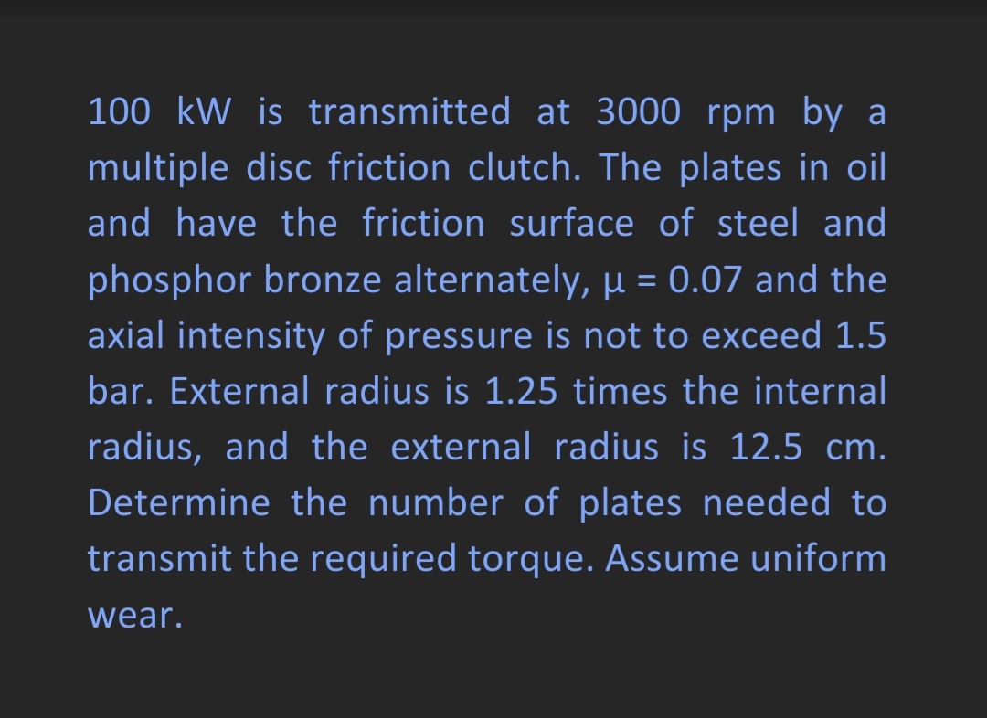 100 kW is transmitted at 3000 rpm by a
multiple disc friction clutch. The plates in oil
and have the friction surface of steel and
phosphor bronze alternately, µ = 0.07 and the
axial intensity of pressure is not to exceed 1.5
bar. External radius is 1.25 times the internal
radius, and the external radius is 12.5 cm.
Determine the number of plates needed to
transmit the required torque. Assume uniform
wear.
