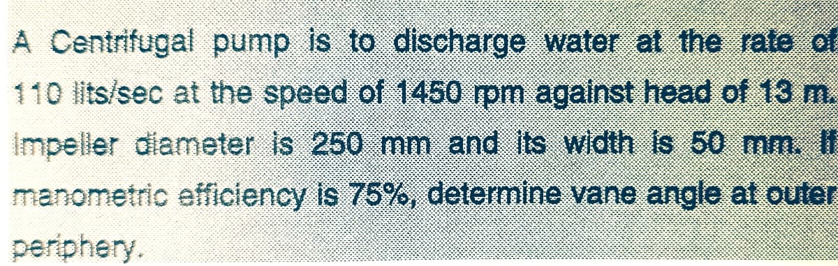 A Centrifugal pump is to discharge water at the rate of
110 lits/sec at the speed of 1450 rpm agalnst head of 13 m.
Impeller diameter is 250 mm and its width is 50 mm. If
manometric efficiency is 75%, determine vane angle at outer
periphery.
