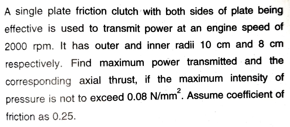 A single plate friction clutch with both sides of plate being
effective is used to transmit power at an engine speed of
2000 rpm. It has outer and inner radii 10 cm and 8 cm
respectively. Find maximum power transmitted and the
corresponding axial thrust, if the maximum intensity of
pressure is not to exceed 0.08 N/mm“. Assume coefficient of
friction as 0.25.
