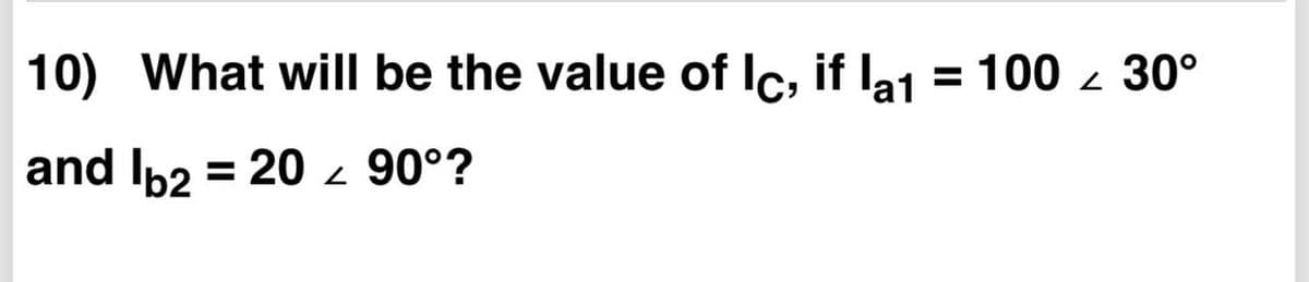10) What will be the value of Ic, if la1 = 100 z 30°
%3D
and Ib2 = 20- 90°?
%D
