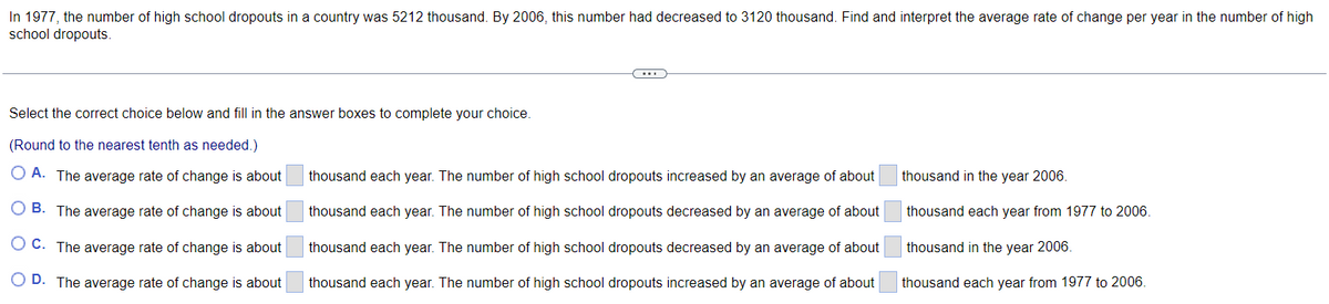 In 1977, the number of high school dropouts in a country was 5212 thousand. By 2006, this number had decreased to 3120 thousand. Find and interpret the average rate of change per year in the number of high
school dropouts.
Select the correct choice below and fill in the answer boxes to complete your choice.
(Round to the nearest tenth as needed.)
O A. The average rate of change is about
OB. The average rate of change is about
OC. The average rate of change is about
O D. The average rate of change is about
C
thousand each year. The number of high school dropouts increased by an average of about
thousand each year. The number of high school dropouts decreased by an average of about
thousand each year. The number of high school dropouts decreased by an average of about
thousand each year. The number of high school dropouts increased by an average of about
thousand in the year 2006.
thousand each year from 1977 to 2006.
thousand in the year 2006.
thousand each year from 1977 to 2006.