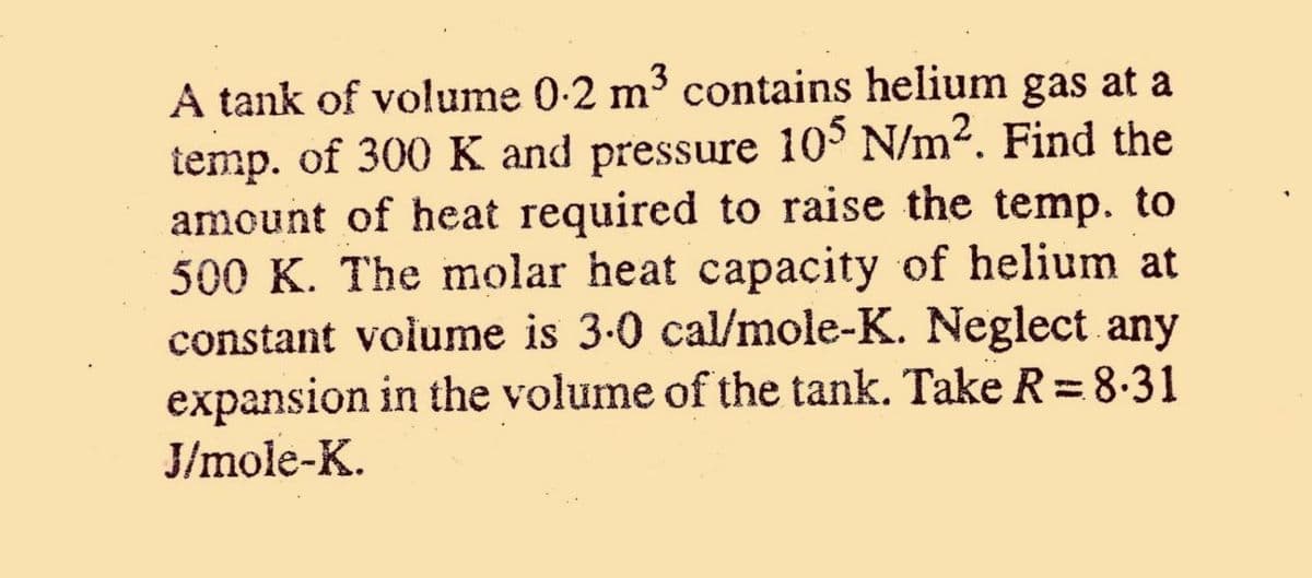 A tank of volume 0-2 m³ contains helium gas at a
temp. of 300 K and pressure 10° N/m2. Find the
amount of heat required to raise the temp. to
500 K. The molar heat capacity of helium at
constant volume is 3.0 cal/mole-K. Neglect any
expansion in the volume of the tank. Take R =8.31
J/mole-K.
%3D
