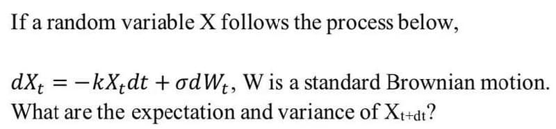 If a random variable X follows the process below,
dX; = -kX;dt + odWt, W is a standard Brownian motion.
What are the expectation and variance of Xt+dt?
