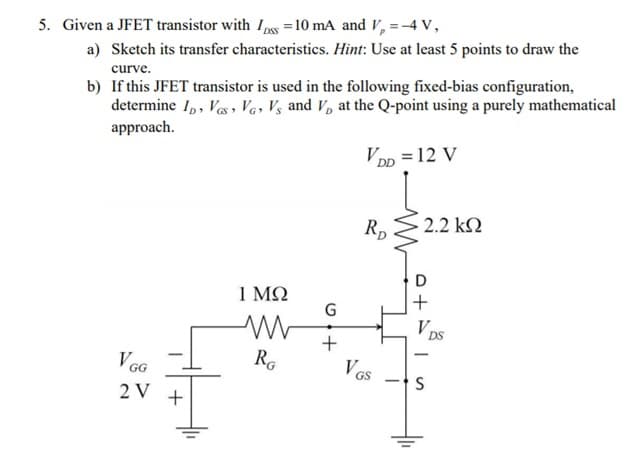 5. Given a JFET transistor with I,pss =10 mA and V,=-4 V,
a) Sketch its transfer characteristics. Hint: Use at least 5 points to draw the
curve.
b) If this JFET transistor is used in the following fixed-bias configuration,
determine I,, Ves , Ve, V½ and V, at the Q-point using a purely mathematical
approach.
VDn = 12 V
Rp
2.2 k2
1 ΜΩ
G
Vps
DS
+
VGG
RG
V Gs
2 V
+
