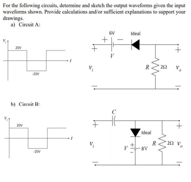 For the following circuits, determine and sketch the output waveforms given the input
waveforms shown. Provide calculations and/or sufficient explanations to support your
drawings.
a) Circuit A:
6V
Ideal
-
20V
+
V
V,
R
Vo
-20V
b) Circuit B:
C
20V
Ideal
R
8V
V
-20V
+
