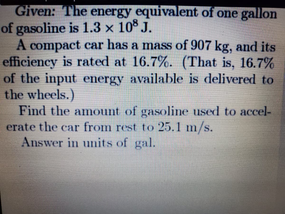Given: The energy equivalent of one gallo
of gasoline is 1.3 x 10 J.
A compact car has a mass of 907 kg, and its
efficiency is rated at 16.7%. (That is, 16.7%
of the input energy available is delivered to
the wheels.)
Find the amount of gasoline used to accel-
erate the car from rest to 25.1
Answer in units of gal.
m/s.
