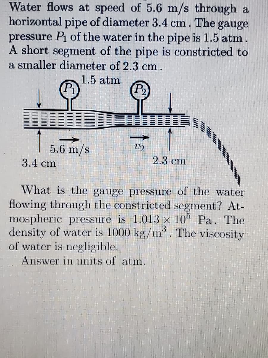 Water flows at speed of 5.6 m/s through a
horizontal pipe of diameter 3.4 cm. The gauge
pressure Pi of the water in the pipe is 1.5 atm.
A short segment of the pipe is constricted to
a smaller diameter of 2.3 cm.
1.5 atm
(P)
(P2
5.6 m/s
U2
2.3 cm
3.4 cm
What is the gauge pressure of the water
flowing through the constricted segment? At-
mospheric pressure is 1.013 x 10 Pa. The
density of water is 1000 kg/m'. The viscosity
of water is negligible.
Answer in units of atm.
