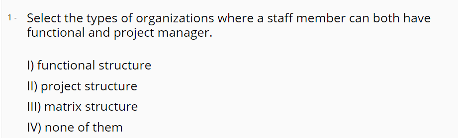 1- Select the types of organizations where a staff member can both have
functional and project manager.
I) functional structure
II) project structure
III) matrix structure
IV) none of them
