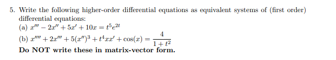 5. Write the following higher-order differential equations as equivalent systems of (first order)
differential equations:
(a) a" – 2a" + 5æ' + 10x = t°e2t
4
(b) a" + 2x" + 5(a")3 +t*xx' + cos(x) =
1+ t2
Do NOT write these in matrix-vector form.
