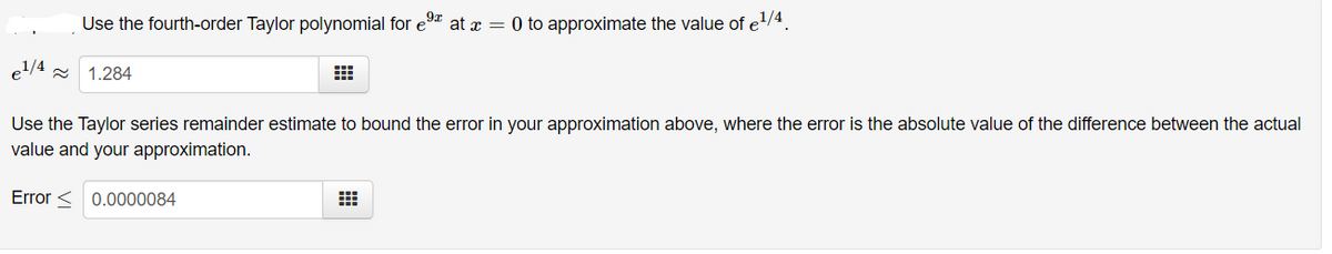 Use the fourth-order Taylor polynomial for e9 at x = 0 to approximate the value of e/4.
el/4
1.284
Use the Taylor series remainder estimate to bound the error in your approximation above, where the error is the absolute value of the difference between the actual
value and your approximation.
Error < 0.0000084
