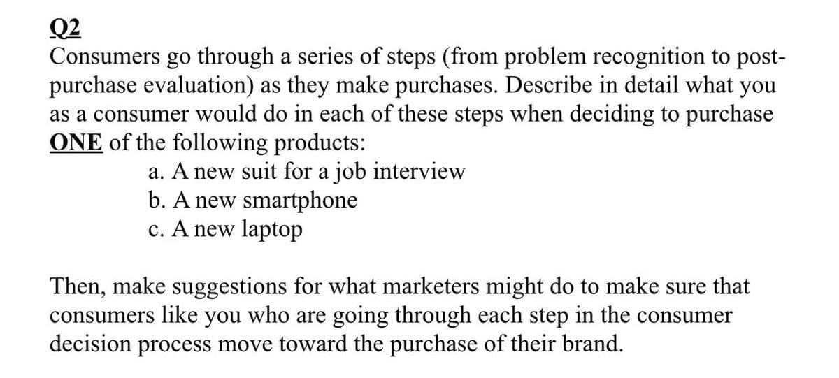 02
Consumers go through a series of steps (from problem recognition to post-
purchase evaluation) as they make purchases. Describe in detail what you
as a consumer would do in each of these steps when deciding to purchase
ONE of the following products:
a. A new suit for a job interview
b. A new smartphone
c. A new laptop
Then, make suggestions for what marketers might do to make sure that
consumers like you who are going through each step in the consumer
decision process move toward the purchase of their brand.