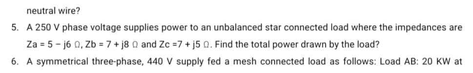 neutral wire?
5. A 250 V phase voltage supplies power to an unbalanced star connected load where the impedances are
Za = 5-j6 0, Zb = 7+j8 0 and Zc =7+ j5 0. Find the total power drawn by the load?
6. A symmetrical three-phase, 440 V supply fed a mesh connected load as follows: Load AB: 20 KW at