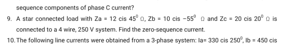 sequence components of phase C current?
9. A star connected load with Za = 12 cis 45° 0, Zb= 10 cis -55° and Zc = 20 cis 20° is
connected to a 4 wire, 250 V system. Find the zero-sequence current.
10. The following line currents were obtained from a 3-phase system: la= 330 cis 250°, lb = 450 cis