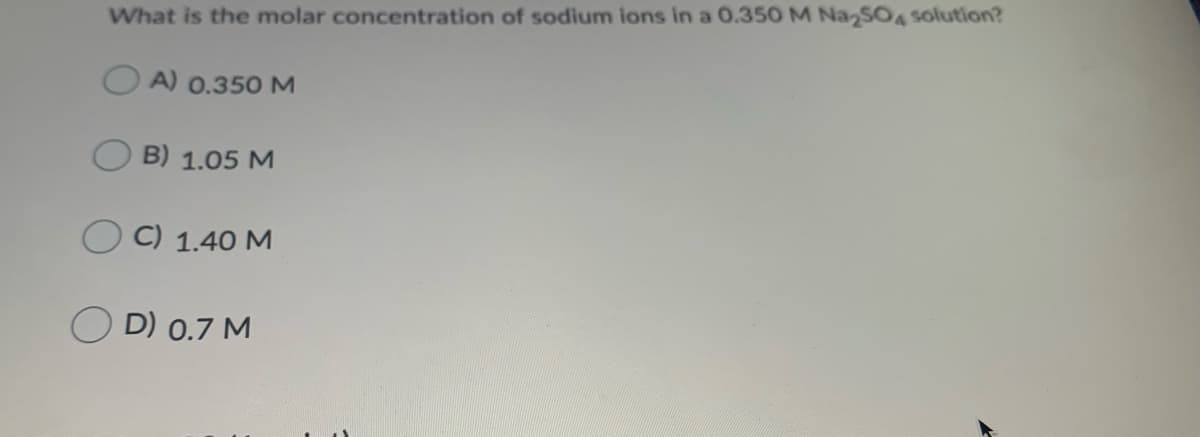 What is the molar concentration of sodium ions in a 0.350 M Na SOA solution?
A) 0.350 M
B) 1.05 M
O C) 1.40 M
O D) 0.7 M
