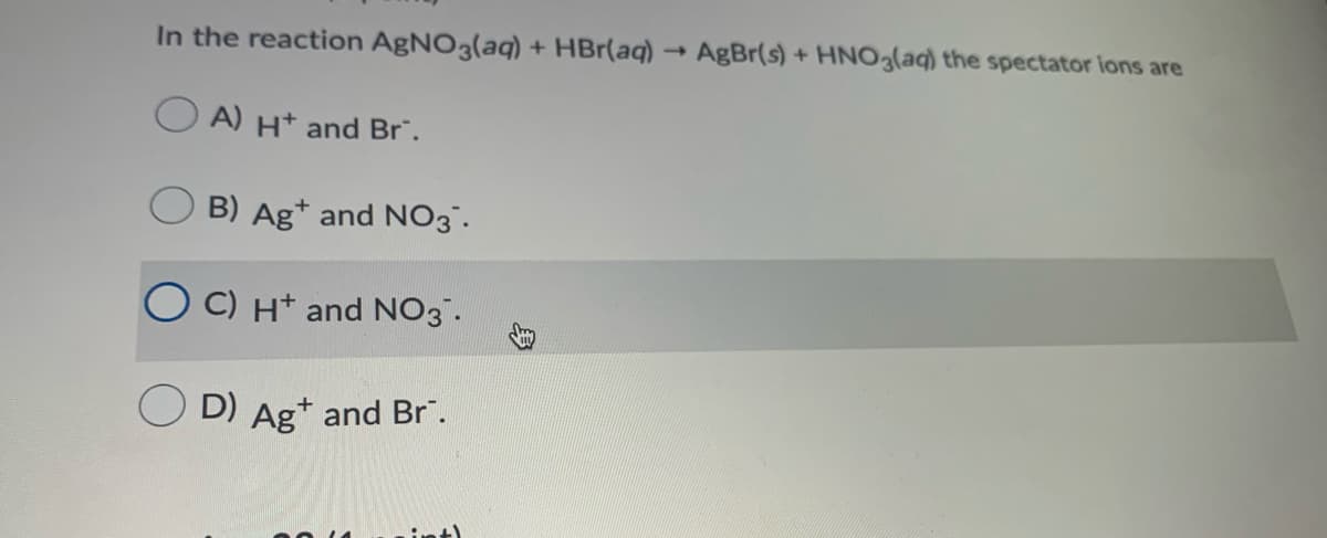 In the reaction AgNO3(aq) + HBr(aq) → AgBr(s) + HNO3(aq) the spectator ions are
A) H* and Br".
B) Ag* and NO3".
C) Ht and NO3.
D) Ag+ and Br".
