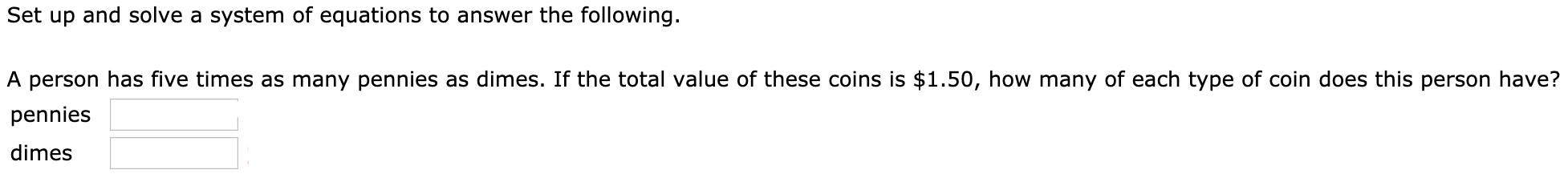Set up and solve a system of equations to answer the following.
A person has five times as many pennies as dimes. If the total value of these coins is $1.50, how many of each type of coin does this person have?
pennies
dimes
