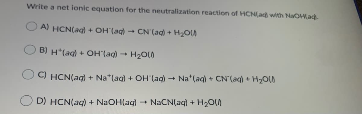 Write a net ionic equation for the neutralization reaction of HCN(aq) with NaOH(aq).
A) HCN(aq) + OH¨(aq)
CN (aq) + H20(A
B) H*(aq) + OH´(aq)
H20()
C) HCN(aq) + Na*(aq) + OH"(aq)
Na*(aq) + CN"(aq) + H20()
O D) HCN(aq) + NaOH(aq) → NACN(aq) + H20(0
