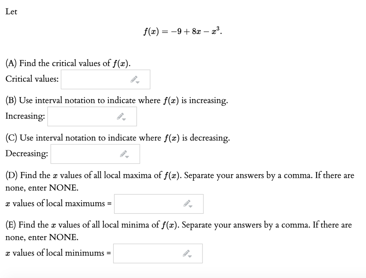 Let
f(x) = -9 + 8x – x³.
(A) Find the critical values of f(x).
Critical values:
(B) Use interval notation to indicate where f(x) is increasing.
Increasing:
(C) Use interval notation to indicate where f(x) is decreasing.
Decreasing:
(D) Find the x values of all local maxima of f(x). Separate your answers by a comma. If there are
none, enter NONE.
x values of local maximums
%D
(E) Find the a values of all local minima of f(x). Separate your answers by a comma. If there are
none, enter NONE.
x values of local minimums =
