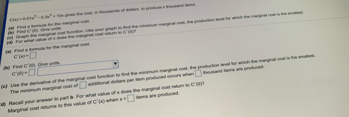 C(x) = 0.01x-0.3x + 10x gives the cost, in thousands of dollars, to produce x thousand items.
(a) Find a formula for the marginal cost.
(b) Find C'(0). Give units.
(c) Graph the marginal cost function. Use your graph to find the minimum marginal cost, the production level for which the marginal cost is the smallest.
(d) For what value of x does the marginal cost return to C'(0)?
(a) Find a formula for the marginal cost.
c'(x) =D
(b) Find C'(0). Give units.
c'(0) =
(c) Use the derivative of the marginal cost function to find the minimum marginal cost, the production level for which the marginal cost is the smallest.
The minimum marginal cost of additional dollars per item produced occurs when
thousand items are produced.
d) Recall your answer to part b. For what value of x does the marginal cost return to C'(0)?
Marginal cost returns to this value of C (x) when x =
items are produced.
