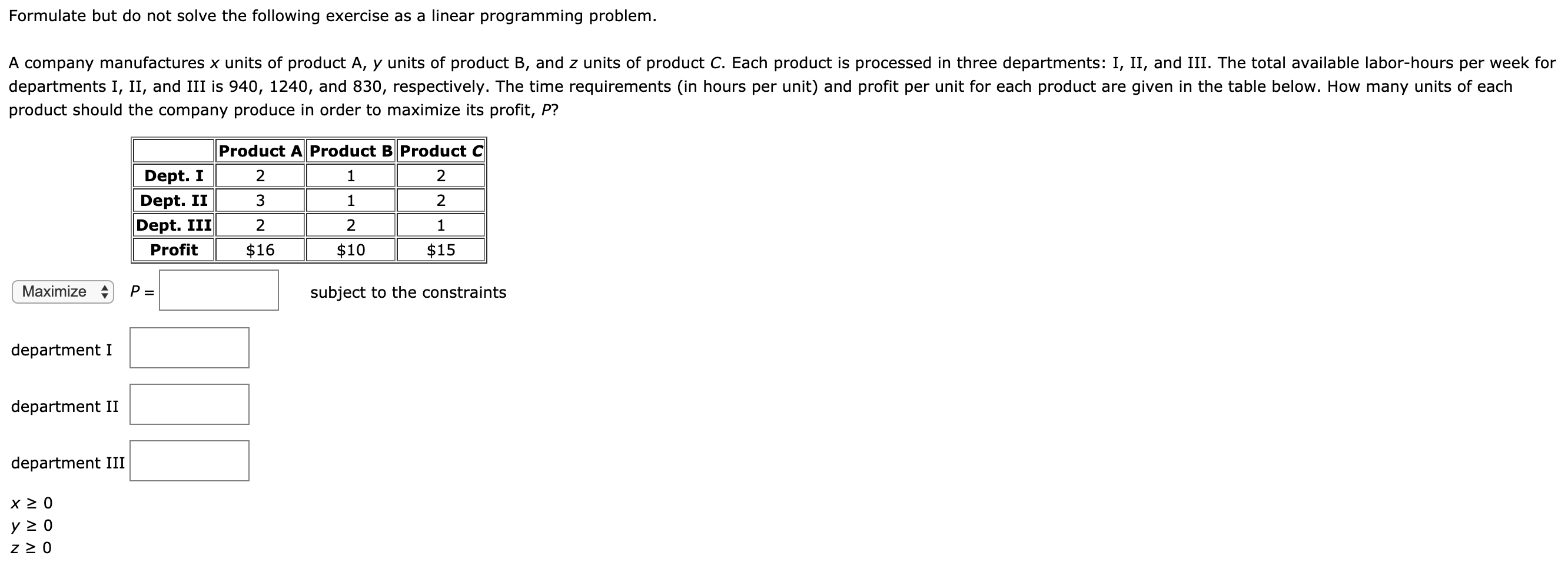 Formulate but do not solve the following exercise as a linear programming problem.
A company manufactures x units of product A, y units of product B, and z units of product C. Each product is processed in three departments: I, II, and III. The total available labor-hours per week for
departments I, II, and III is 940, 1240, and 830, respectively. The time requirements (in hours per unit) and profit per unit for each product are given in the table below. How many units of each
product should the company produce in order to maximize its profit, P?
Product AProduct B Product C
Dept. I
Dept. II
Dept. III
2
2
Profit
$16
$10
$15
Maximize
subject to the constraints
department I
department II
department III
