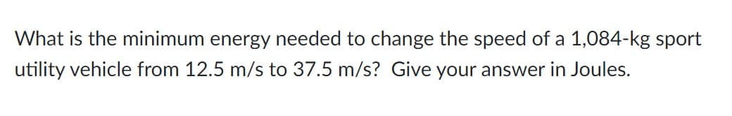 What is the minimum energy needed to change the speed of a 1,084-kg sport
utility vehicle from 12.5 m/s to 37.5 m/s? Give your answer in Joules.